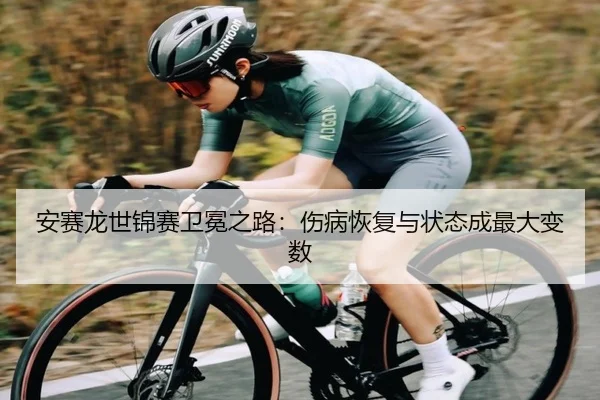 安赛龙世锦赛卫冕之路：伤病恢复与状态成最大变数
