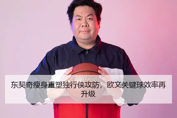 东契奇瘦身重塑独行侠攻防，欧文关键球效率再升级